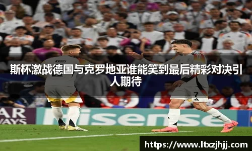 斯杯激战德国与克罗地亚谁能笑到最后精彩对决引人期待